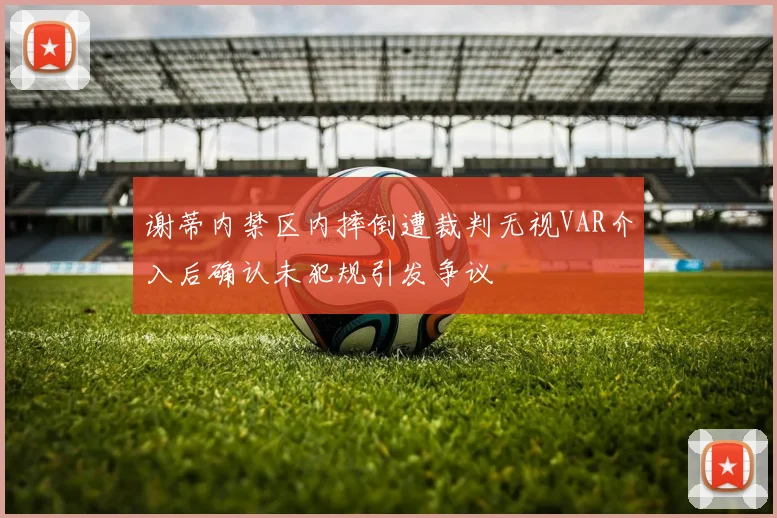 谢蒂内禁区内摔倒遭裁判无视VAR介入后确认未犯规引发争议