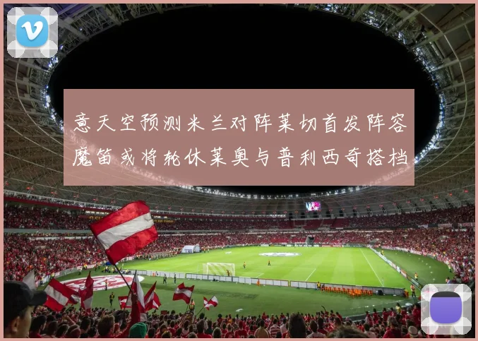 意天空预测米兰对阵莱切首发阵容魔笛或将轮休莱奥与普利西奇搭档出战