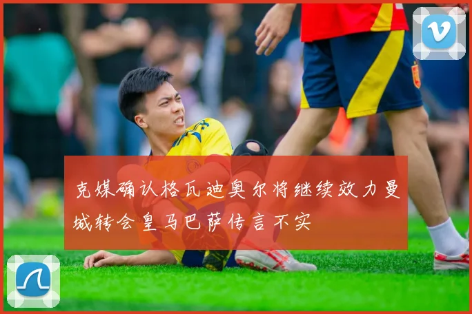 克媒确认格瓦迪奥尔将继续效力曼城转会皇马巴萨传言不实