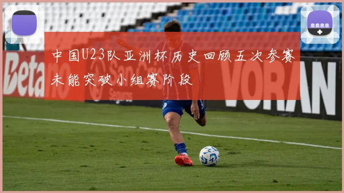 中国U23队亚洲杯历史回顾五次参赛未能突破小组赛阶段