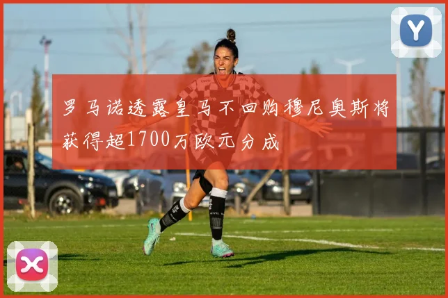 罗马诺透露皇马不回购穆尼奥斯将获得超1700万欧元分成
