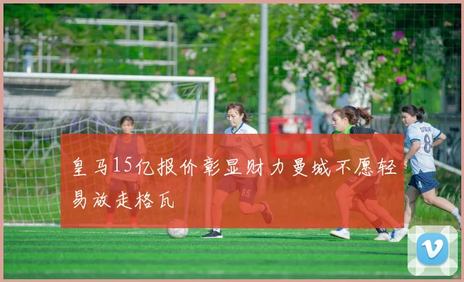 皇马15亿报价彰显财力曼城不愿轻易放走格瓦