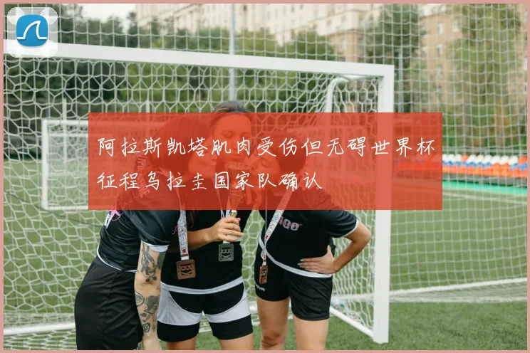 阿拉斯凯塔肌肉受伤但无碍世界杯征程乌拉圭国家队确认