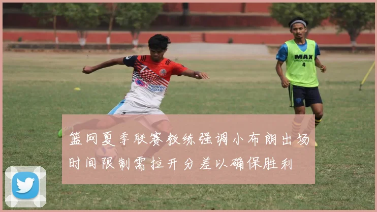 篮网夏季联赛教练强调小布朗出场时间限制需拉开分差以确保胜利