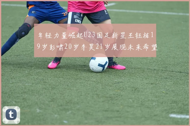 年轻力量崛起U23国足新星王钰栋19岁彭啸20岁李昊21岁展现未来希望