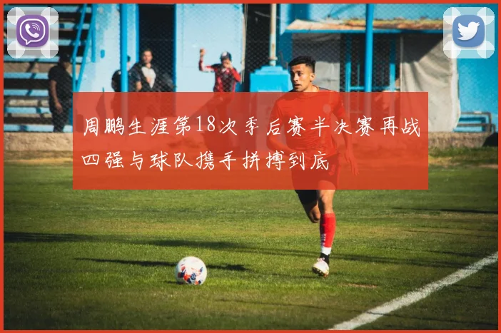 周鹏生涯第18次季后赛半决赛再战四强与球队携手拼搏到底