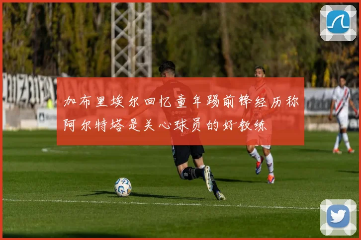 加布里埃尔回忆童年踢前锋经历称阿尔特塔是关心球员的好教练