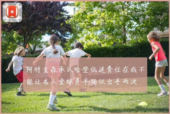 阿特金森承认哈登低迷责任在我不能让名人堂球员半场仅出手两次