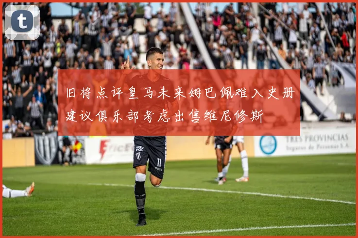 旧将点评皇马未来姆巴佩难入史册建议俱乐部考虑出售维尼修斯