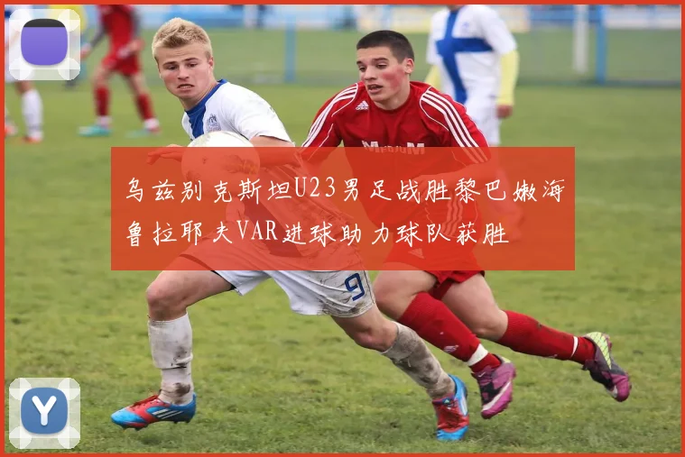 乌兹别克斯坦U23男足战胜黎巴嫩海鲁拉耶夫VAR进球助力球队获胜