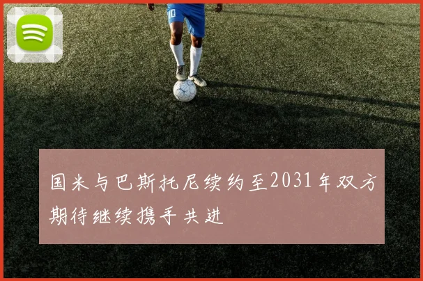 国米与巴斯托尼续约至2031年双方期待继续携手共进