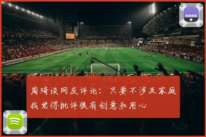 周琦谈网友评论：只要不涉及家庭我觉得批评很有创意和用心