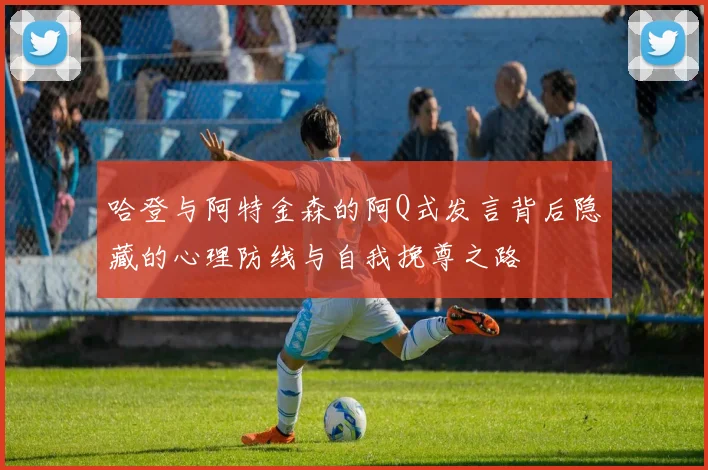 哈登与阿特金森的阿Q式发言背后隐藏的心理防线与自我挽尊之路